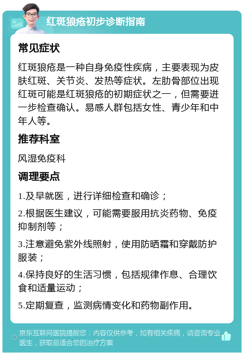 红斑狼疮初步诊断指南 常见症状 红斑狼疮是一种自身免疫性疾病，主要表现为皮肤红斑、关节炎、发热等症状。左肋骨部位出现红斑可能是红斑狼疮的初期症状之一，但需要进一步检查确认。易感人群包括女性、青少年和中年人等。 推荐科室 风湿免疫科 调理要点 1.及早就医，进行详细检查和确诊； 2.根据医生建议，可能需要服用抗炎药物、免疫抑制剂等； 3.注意避免紫外线照射，使用防晒霜和穿戴防护服装； 4.保持良好的生活习惯，包括规律作息、合理饮食和适量运动； 5.定期复查，监测病情变化和药物副作用。