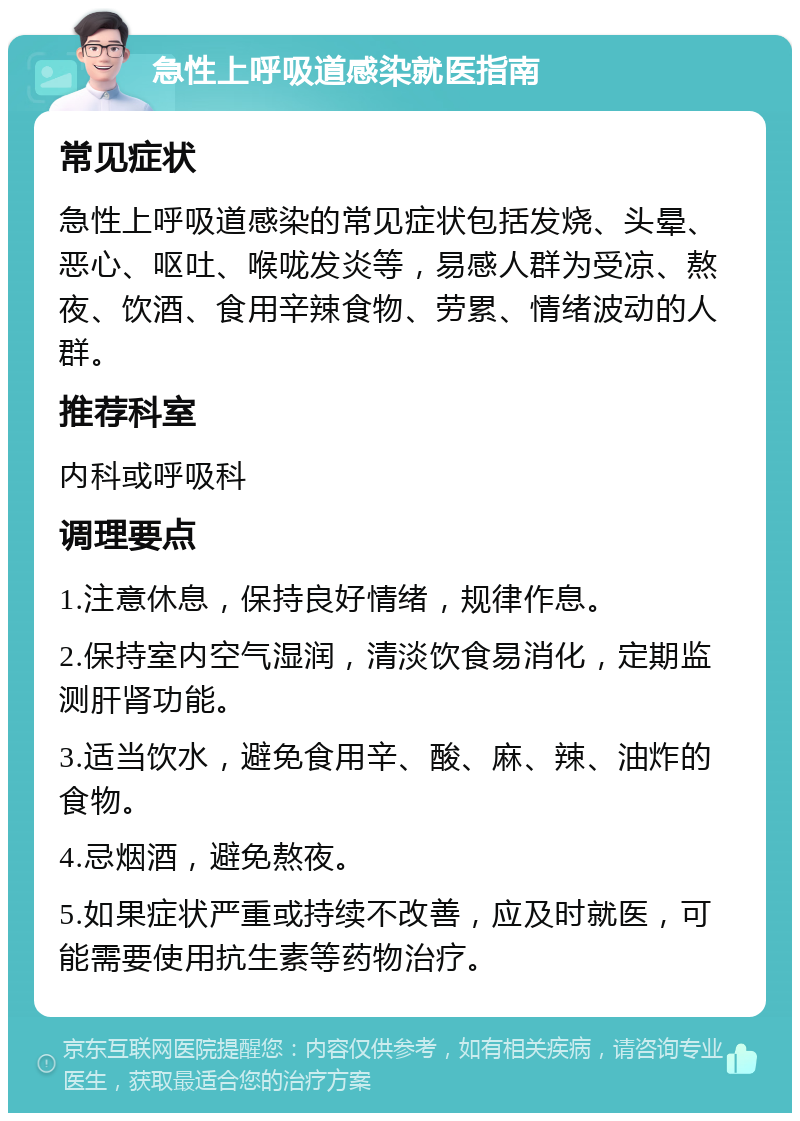 急性上呼吸道感染就医指南 常见症状 急性上呼吸道感染的常见症状包括发烧、头晕、恶心、呕吐、喉咙发炎等，易感人群为受凉、熬夜、饮酒、食用辛辣食物、劳累、情绪波动的人群。 推荐科室 内科或呼吸科 调理要点 1.注意休息，保持良好情绪，规律作息。 2.保持室内空气湿润，清淡饮食易消化，定期监测肝肾功能。 3.适当饮水，避免食用辛、酸、麻、辣、油炸的食物。 4.忌烟酒，避免熬夜。 5.如果症状严重或持续不改善，应及时就医，可能需要使用抗生素等药物治疗。