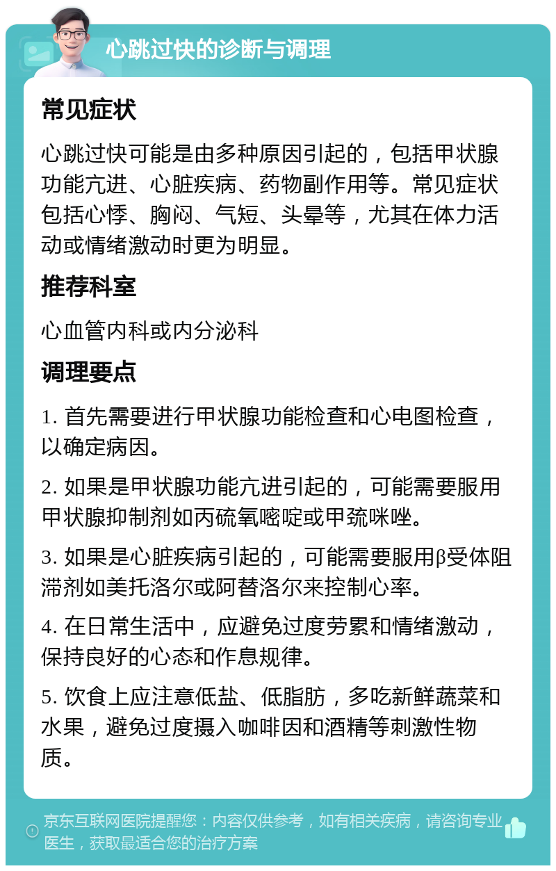 心跳过快的诊断与调理 常见症状 心跳过快可能是由多种原因引起的，包括甲状腺功能亢进、心脏疾病、药物副作用等。常见症状包括心悸、胸闷、气短、头晕等，尤其在体力活动或情绪激动时更为明显。 推荐科室 心血管内科或内分泌科 调理要点 1. 首先需要进行甲状腺功能检查和心电图检查，以确定病因。 2. 如果是甲状腺功能亢进引起的，可能需要服用甲状腺抑制剂如丙硫氧嘧啶或甲巯咪唑。 3. 如果是心脏疾病引起的，可能需要服用β受体阻滞剂如美托洛尔或阿替洛尔来控制心率。 4. 在日常生活中，应避免过度劳累和情绪激动，保持良好的心态和作息规律。 5. 饮食上应注意低盐、低脂肪，多吃新鲜蔬菜和水果，避免过度摄入咖啡因和酒精等刺激性物质。