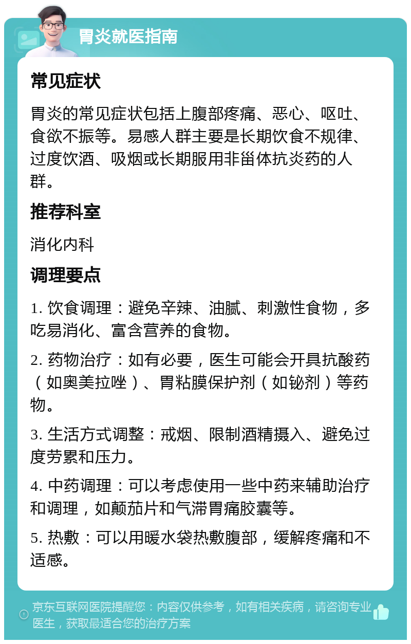 胃炎就医指南 常见症状 胃炎的常见症状包括上腹部疼痛、恶心、呕吐、食欲不振等。易感人群主要是长期饮食不规律、过度饮酒、吸烟或长期服用非甾体抗炎药的人群。 推荐科室 消化内科 调理要点 1. 饮食调理：避免辛辣、油腻、刺激性食物，多吃易消化、富含营养的食物。 2. 药物治疗：如有必要，医生可能会开具抗酸药（如奥美拉唑）、胃粘膜保护剂（如铋剂）等药物。 3. 生活方式调整：戒烟、限制酒精摄入、避免过度劳累和压力。 4. 中药调理：可以考虑使用一些中药来辅助治疗和调理，如颠茄片和气滞胃痛胶囊等。 5. 热敷：可以用暖水袋热敷腹部，缓解疼痛和不适感。