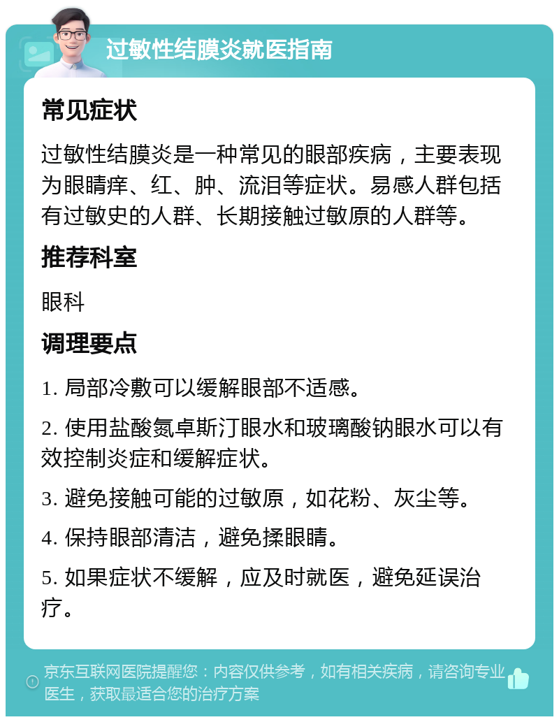 过敏性结膜炎就医指南 常见症状 过敏性结膜炎是一种常见的眼部疾病，主要表现为眼睛痒、红、肿、流泪等症状。易感人群包括有过敏史的人群、长期接触过敏原的人群等。 推荐科室 眼科 调理要点 1. 局部冷敷可以缓解眼部不适感。 2. 使用盐酸氮卓斯汀眼水和玻璃酸钠眼水可以有效控制炎症和缓解症状。 3. 避免接触可能的过敏原，如花粉、灰尘等。 4. 保持眼部清洁，避免揉眼睛。 5. 如果症状不缓解，应及时就医，避免延误治疗。