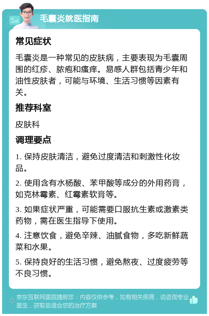 毛囊炎就医指南 常见症状 毛囊炎是一种常见的皮肤病，主要表现为毛囊周围的红疹、脓疱和瘙痒。易感人群包括青少年和油性皮肤者，可能与环境、生活习惯等因素有关。 推荐科室 皮肤科 调理要点 1. 保持皮肤清洁，避免过度清洁和刺激性化妆品。 2. 使用含有水杨酸、苯甲酸等成分的外用药膏，如克林霉素、红霉素软膏等。 3. 如果症状严重，可能需要口服抗生素或激素类药物，需在医生指导下使用。 4. 注意饮食，避免辛辣、油腻食物，多吃新鲜蔬菜和水果。 5. 保持良好的生活习惯，避免熬夜、过度疲劳等不良习惯。