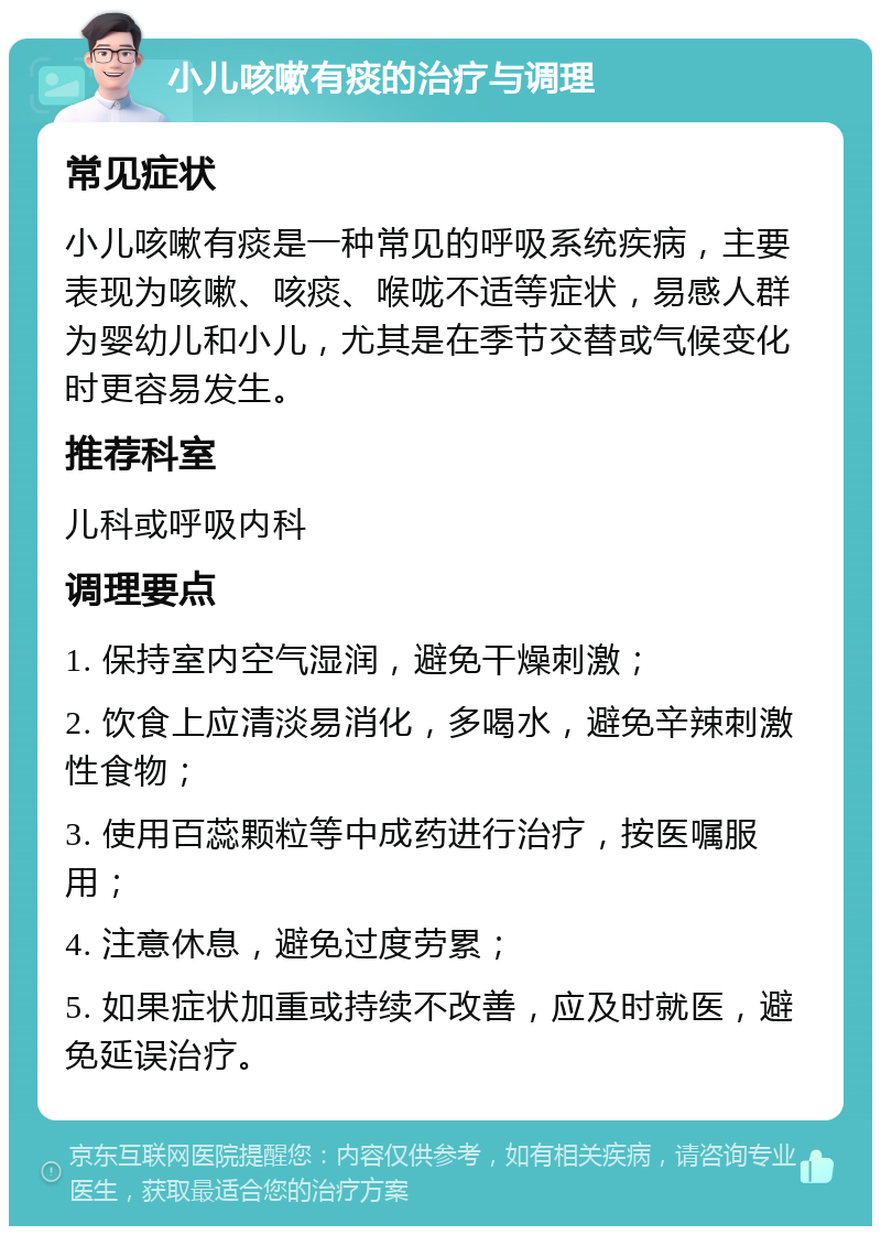 小儿咳嗽有痰的治疗与调理 常见症状 小儿咳嗽有痰是一种常见的呼吸系统疾病，主要表现为咳嗽、咳痰、喉咙不适等症状，易感人群为婴幼儿和小儿，尤其是在季节交替或气候变化时更容易发生。 推荐科室 儿科或呼吸内科 调理要点 1. 保持室内空气湿润，避免干燥刺激； 2. 饮食上应清淡易消化，多喝水，避免辛辣刺激性食物； 3. 使用百蕊颗粒等中成药进行治疗，按医嘱服用； 4. 注意休息，避免过度劳累； 5. 如果症状加重或持续不改善，应及时就医，避免延误治疗。