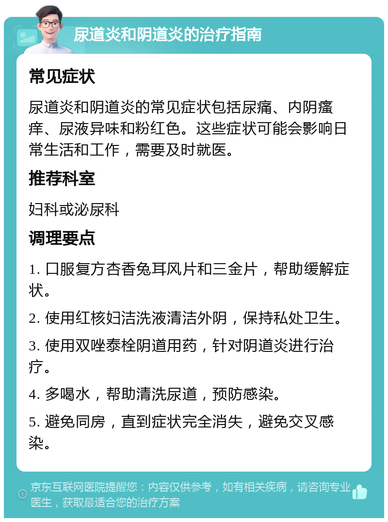 尿道炎和阴道炎的治疗指南 常见症状 尿道炎和阴道炎的常见症状包括尿痛、内阴瘙痒、尿液异味和粉红色。这些症状可能会影响日常生活和工作，需要及时就医。 推荐科室 妇科或泌尿科 调理要点 1. 口服复方杏香兔耳风片和三金片，帮助缓解症状。 2. 使用红核妇洁洗液清洁外阴，保持私处卫生。 3. 使用双唑泰栓阴道用药，针对阴道炎进行治疗。 4. 多喝水，帮助清洗尿道，预防感染。 5. 避免同房，直到症状完全消失，避免交叉感染。