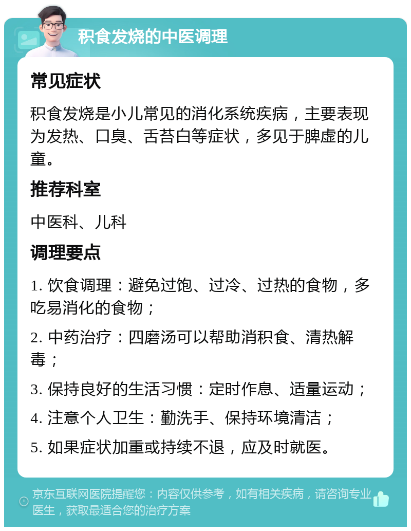 积食发烧的中医调理 常见症状 积食发烧是小儿常见的消化系统疾病，主要表现为发热、口臭、舌苔白等症状，多见于脾虚的儿童。 推荐科室 中医科、儿科 调理要点 1. 饮食调理：避免过饱、过冷、过热的食物，多吃易消化的食物； 2. 中药治疗：四磨汤可以帮助消积食、清热解毒； 3. 保持良好的生活习惯：定时作息、适量运动； 4. 注意个人卫生：勤洗手、保持环境清洁； 5. 如果症状加重或持续不退，应及时就医。