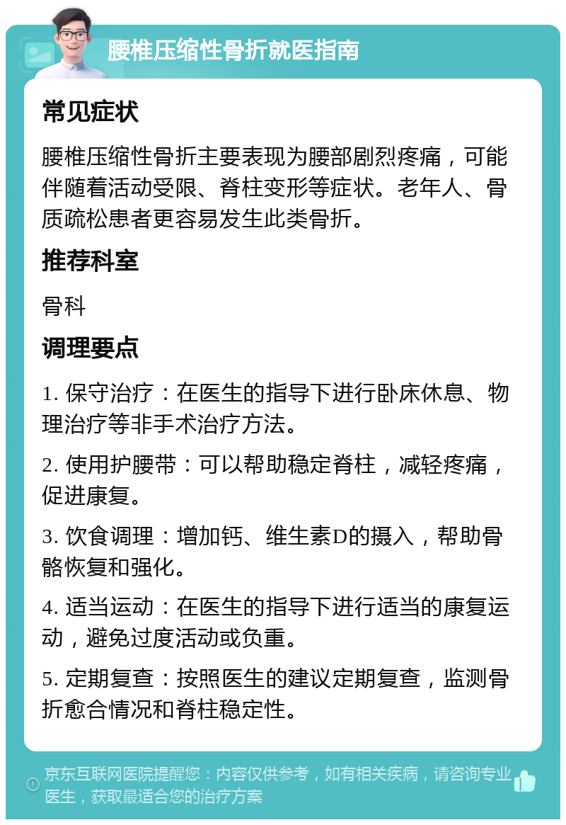 腰椎压缩性骨折就医指南 常见症状 腰椎压缩性骨折主要表现为腰部剧烈疼痛，可能伴随着活动受限、脊柱变形等症状。老年人、骨质疏松患者更容易发生此类骨折。 推荐科室 骨科 调理要点 1. 保守治疗：在医生的指导下进行卧床休息、物理治疗等非手术治疗方法。 2. 使用护腰带：可以帮助稳定脊柱，减轻疼痛，促进康复。 3. 饮食调理：增加钙、维生素D的摄入，帮助骨骼恢复和强化。 4. 适当运动：在医生的指导下进行适当的康复运动，避免过度活动或负重。 5. 定期复查：按照医生的建议定期复查，监测骨折愈合情况和脊柱稳定性。