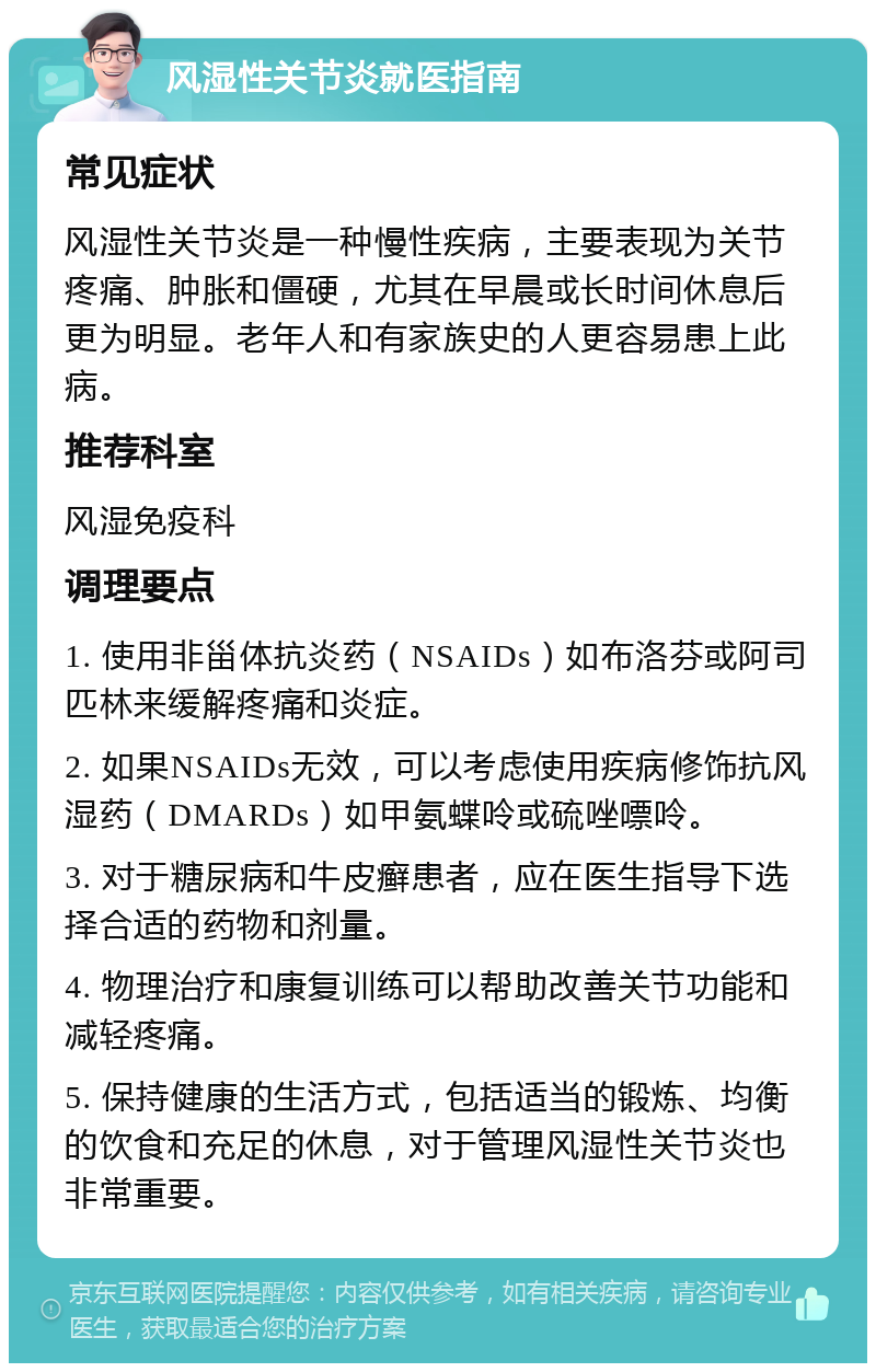 风湿性关节炎就医指南 常见症状 风湿性关节炎是一种慢性疾病，主要表现为关节疼痛、肿胀和僵硬，尤其在早晨或长时间休息后更为明显。老年人和有家族史的人更容易患上此病。 推荐科室 风湿免疫科 调理要点 1. 使用非甾体抗炎药（NSAIDs）如布洛芬或阿司匹林来缓解疼痛和炎症。 2. 如果NSAIDs无效，可以考虑使用疾病修饰抗风湿药（DMARDs）如甲氨蝶呤或硫唑嘌呤。 3. 对于糖尿病和牛皮癣患者，应在医生指导下选择合适的药物和剂量。 4. 物理治疗和康复训练可以帮助改善关节功能和减轻疼痛。 5. 保持健康的生活方式，包括适当的锻炼、均衡的饮食和充足的休息，对于管理风湿性关节炎也非常重要。