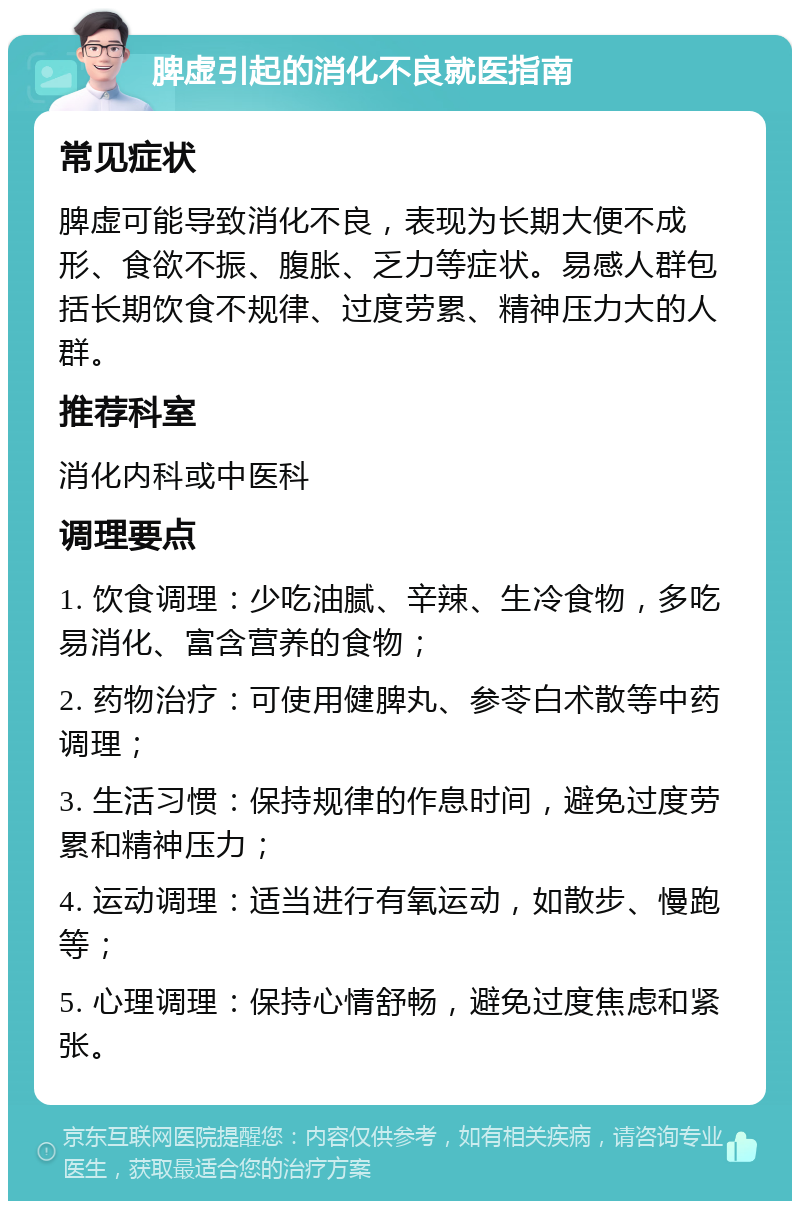 脾虚引起的消化不良就医指南 常见症状 脾虚可能导致消化不良，表现为长期大便不成形、食欲不振、腹胀、乏力等症状。易感人群包括长期饮食不规律、过度劳累、精神压力大的人群。 推荐科室 消化内科或中医科 调理要点 1. 饮食调理：少吃油腻、辛辣、生冷食物，多吃易消化、富含营养的食物； 2. 药物治疗：可使用健脾丸、参苓白术散等中药调理； 3. 生活习惯：保持规律的作息时间，避免过度劳累和精神压力； 4. 运动调理：适当进行有氧运动，如散步、慢跑等； 5. 心理调理：保持心情舒畅，避免过度焦虑和紧张。