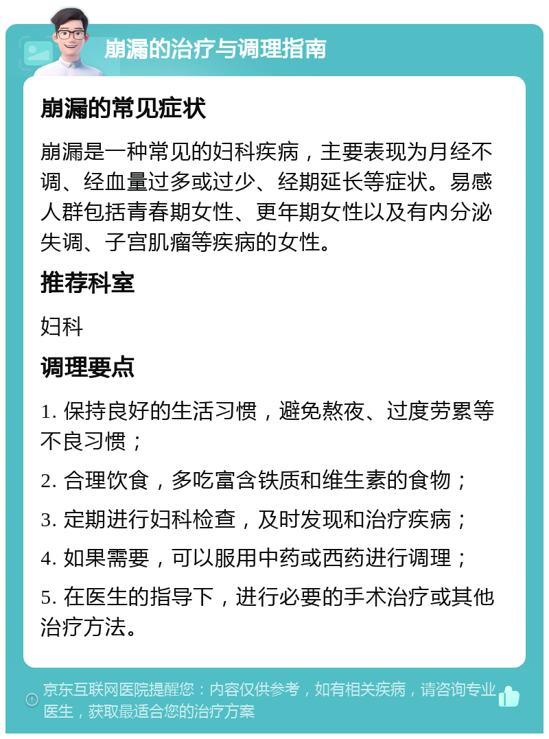 崩漏的治疗与调理指南 崩漏的常见症状 崩漏是一种常见的妇科疾病，主要表现为月经不调、经血量过多或过少、经期延长等症状。易感人群包括青春期女性、更年期女性以及有内分泌失调、子宫肌瘤等疾病的女性。 推荐科室 妇科 调理要点 1. 保持良好的生活习惯，避免熬夜、过度劳累等不良习惯； 2. 合理饮食，多吃富含铁质和维生素的食物； 3. 定期进行妇科检查，及时发现和治疗疾病； 4. 如果需要，可以服用中药或西药进行调理； 5. 在医生的指导下，进行必要的手术治疗或其他治疗方法。