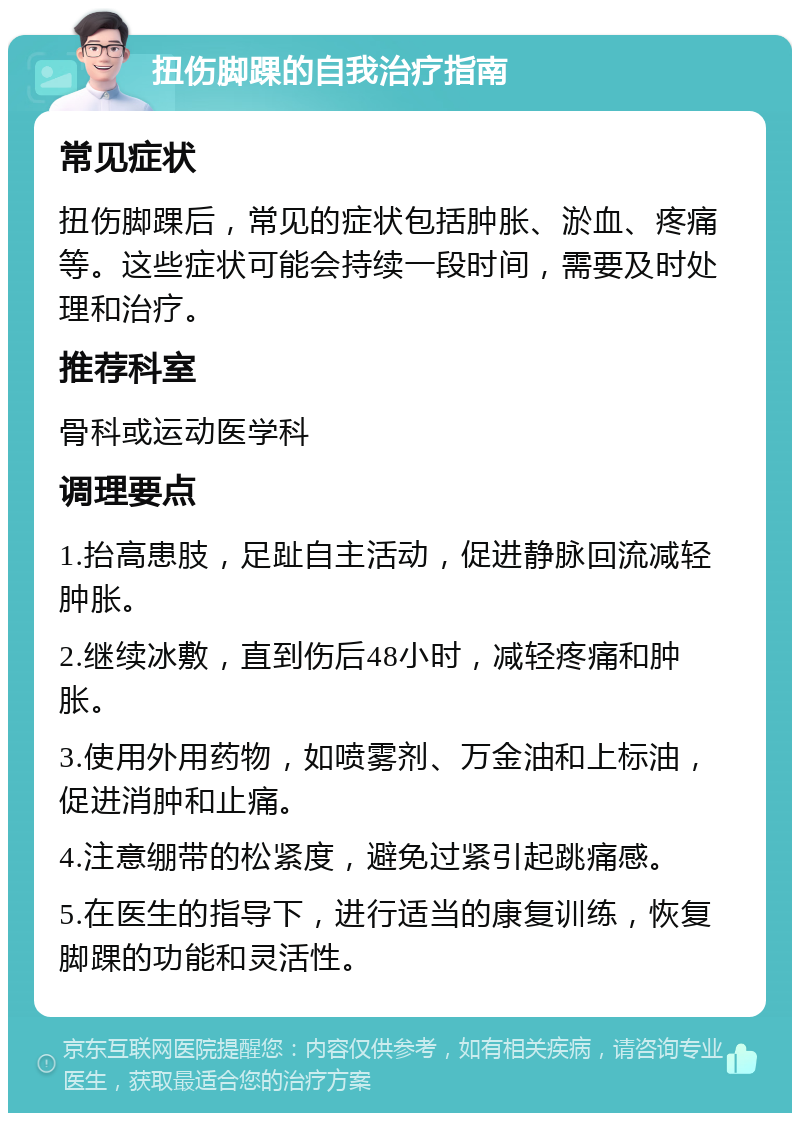 扭伤脚踝的自我治疗指南 常见症状 扭伤脚踝后，常见的症状包括肿胀、淤血、疼痛等。这些症状可能会持续一段时间，需要及时处理和治疗。 推荐科室 骨科或运动医学科 调理要点 1.抬高患肢，足趾自主活动，促进静脉回流减轻肿胀。 2.继续冰敷，直到伤后48小时，减轻疼痛和肿胀。 3.使用外用药物，如喷雾剂、万金油和上标油，促进消肿和止痛。 4.注意绷带的松紧度，避免过紧引起跳痛感。 5.在医生的指导下，进行适当的康复训练，恢复脚踝的功能和灵活性。