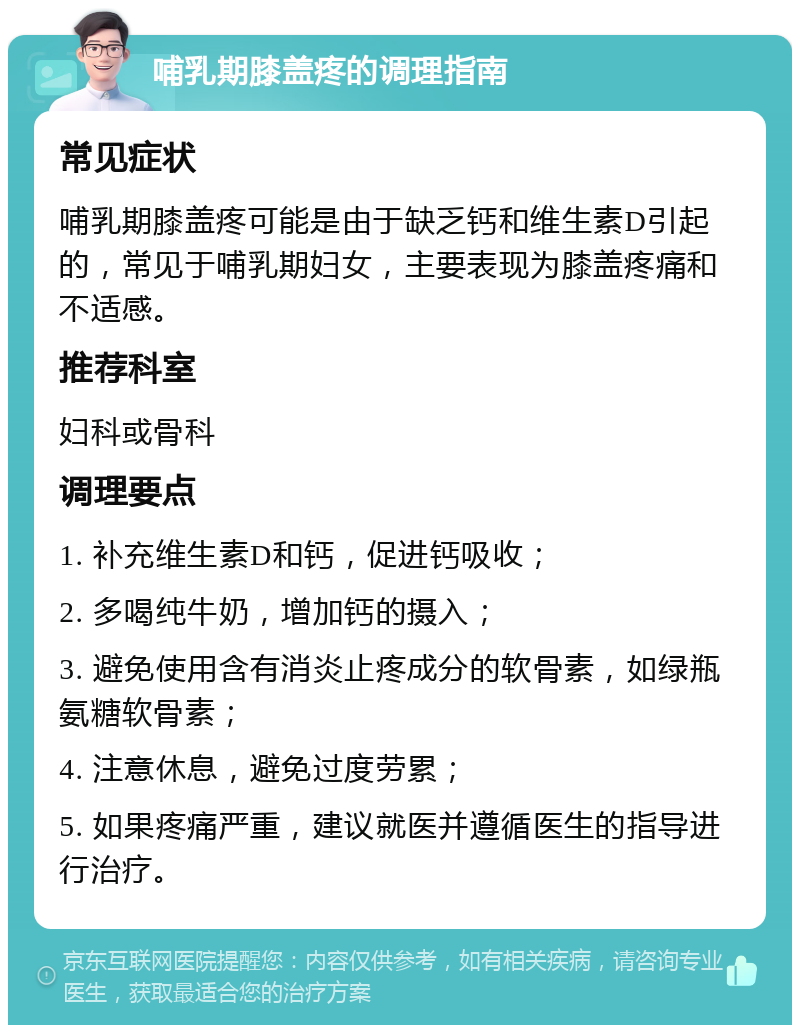 哺乳期膝盖疼的调理指南 常见症状 哺乳期膝盖疼可能是由于缺乏钙和维生素D引起的，常见于哺乳期妇女，主要表现为膝盖疼痛和不适感。 推荐科室 妇科或骨科 调理要点 1. 补充维生素D和钙，促进钙吸收； 2. 多喝纯牛奶，增加钙的摄入； 3. 避免使用含有消炎止疼成分的软骨素，如绿瓶氨糖软骨素； 4. 注意休息，避免过度劳累； 5. 如果疼痛严重，建议就医并遵循医生的指导进行治疗。