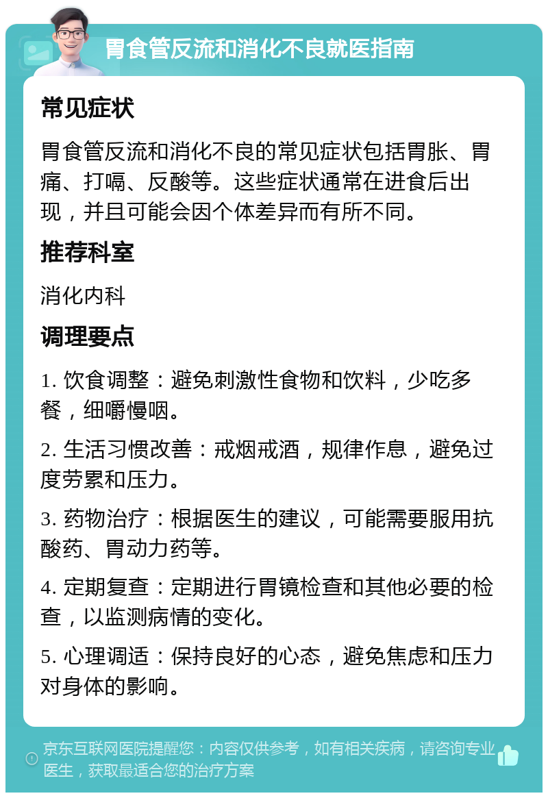 胃食管反流和消化不良就医指南 常见症状 胃食管反流和消化不良的常见症状包括胃胀、胃痛、打嗝、反酸等。这些症状通常在进食后出现，并且可能会因个体差异而有所不同。 推荐科室 消化内科 调理要点 1. 饮食调整：避免刺激性食物和饮料，少吃多餐，细嚼慢咽。 2. 生活习惯改善：戒烟戒酒，规律作息，避免过度劳累和压力。 3. 药物治疗：根据医生的建议，可能需要服用抗酸药、胃动力药等。 4. 定期复查：定期进行胃镜检查和其他必要的检查，以监测病情的变化。 5. 心理调适：保持良好的心态，避免焦虑和压力对身体的影响。