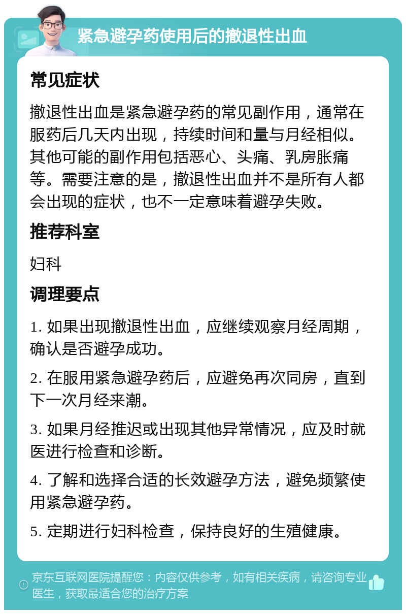 紧急避孕药使用后的撤退性出血 常见症状 撤退性出血是紧急避孕药的常见副作用，通常在服药后几天内出现，持续时间和量与月经相似。其他可能的副作用包括恶心、头痛、乳房胀痛等。需要注意的是，撤退性出血并不是所有人都会出现的症状，也不一定意味着避孕失败。 推荐科室 妇科 调理要点 1. 如果出现撤退性出血，应继续观察月经周期，确认是否避孕成功。 2. 在服用紧急避孕药后，应避免再次同房，直到下一次月经来潮。 3. 如果月经推迟或出现其他异常情况，应及时就医进行检查和诊断。 4. 了解和选择合适的长效避孕方法，避免频繁使用紧急避孕药。 5. 定期进行妇科检查，保持良好的生殖健康。