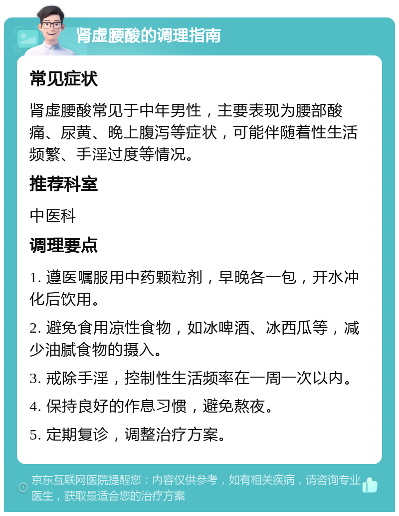 肾虚腰酸的调理指南 常见症状 肾虚腰酸常见于中年男性，主要表现为腰部酸痛、尿黄、晚上腹泻等症状，可能伴随着性生活频繁、手淫过度等情况。 推荐科室 中医科 调理要点 1. 遵医嘱服用中药颗粒剂，早晚各一包，开水冲化后饮用。 2. 避免食用凉性食物，如冰啤酒、冰西瓜等，减少油腻食物的摄入。 3. 戒除手淫，控制性生活频率在一周一次以内。 4. 保持良好的作息习惯，避免熬夜。 5. 定期复诊，调整治疗方案。