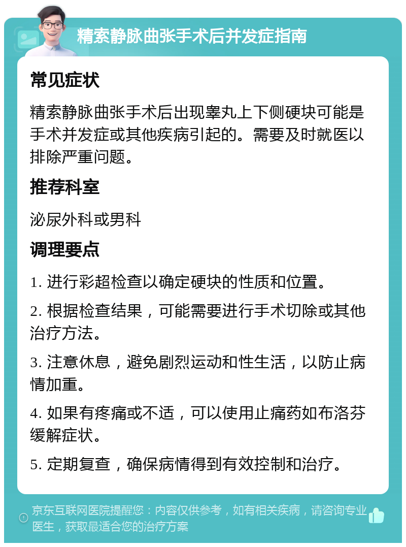 精索静脉曲张手术后并发症指南 常见症状 精索静脉曲张手术后出现睾丸上下侧硬块可能是手术并发症或其他疾病引起的。需要及时就医以排除严重问题。 推荐科室 泌尿外科或男科 调理要点 1. 进行彩超检查以确定硬块的性质和位置。 2. 根据检查结果，可能需要进行手术切除或其他治疗方法。 3. 注意休息，避免剧烈运动和性生活，以防止病情加重。 4. 如果有疼痛或不适，可以使用止痛药如布洛芬缓解症状。 5. 定期复查，确保病情得到有效控制和治疗。