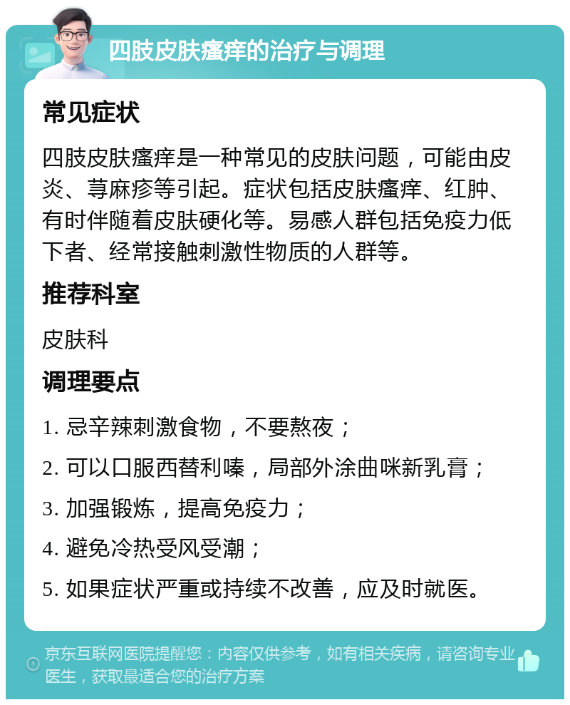 四肢皮肤瘙痒的治疗与调理 常见症状 四肢皮肤瘙痒是一种常见的皮肤问题，可能由皮炎、荨麻疹等引起。症状包括皮肤瘙痒、红肿、有时伴随着皮肤硬化等。易感人群包括免疫力低下者、经常接触刺激性物质的人群等。 推荐科室 皮肤科 调理要点 1. 忌辛辣刺激食物，不要熬夜； 2. 可以口服西替利嗪，局部外涂曲咪新乳膏； 3. 加强锻炼，提高免疫力； 4. 避免冷热受风受潮； 5. 如果症状严重或持续不改善，应及时就医。