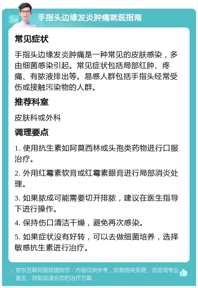 手指头边缘发炎肿痛就医指南 常见症状 手指头边缘发炎肿痛是一种常见的皮肤感染，多由细菌感染引起。常见症状包括局部红肿、疼痛、有脓液排出等。易感人群包括手指头经常受伤或接触污染物的人群。 推荐科室 皮肤科或外科 调理要点 1. 使用抗生素如阿莫西林或头孢类药物进行口服治疗。 2. 外用红霉素软膏或红霉素眼膏进行局部消炎处理。 3. 如果脓成可能需要切开排脓，建议在医生指导下进行操作。 4. 保持伤口清洁干燥，避免再次感染。 5. 如果症状没有好转，可以去做细菌培养，选择敏感抗生素进行治疗。