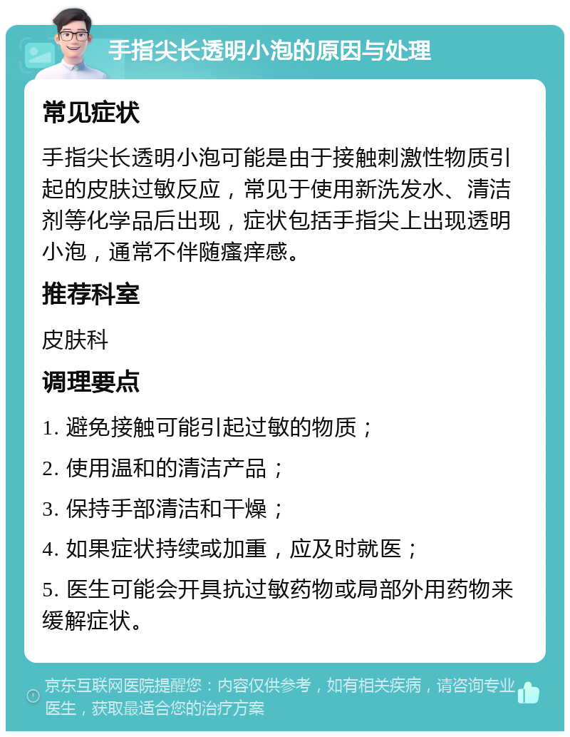 手指尖长透明小泡的原因与处理 常见症状 手指尖长透明小泡可能是由于接触刺激性物质引起的皮肤过敏反应，常见于使用新洗发水、清洁剂等化学品后出现，症状包括手指尖上出现透明小泡，通常不伴随瘙痒感。 推荐科室 皮肤科 调理要点 1. 避免接触可能引起过敏的物质； 2. 使用温和的清洁产品； 3. 保持手部清洁和干燥； 4. 如果症状持续或加重，应及时就医； 5. 医生可能会开具抗过敏药物或局部外用药物来缓解症状。