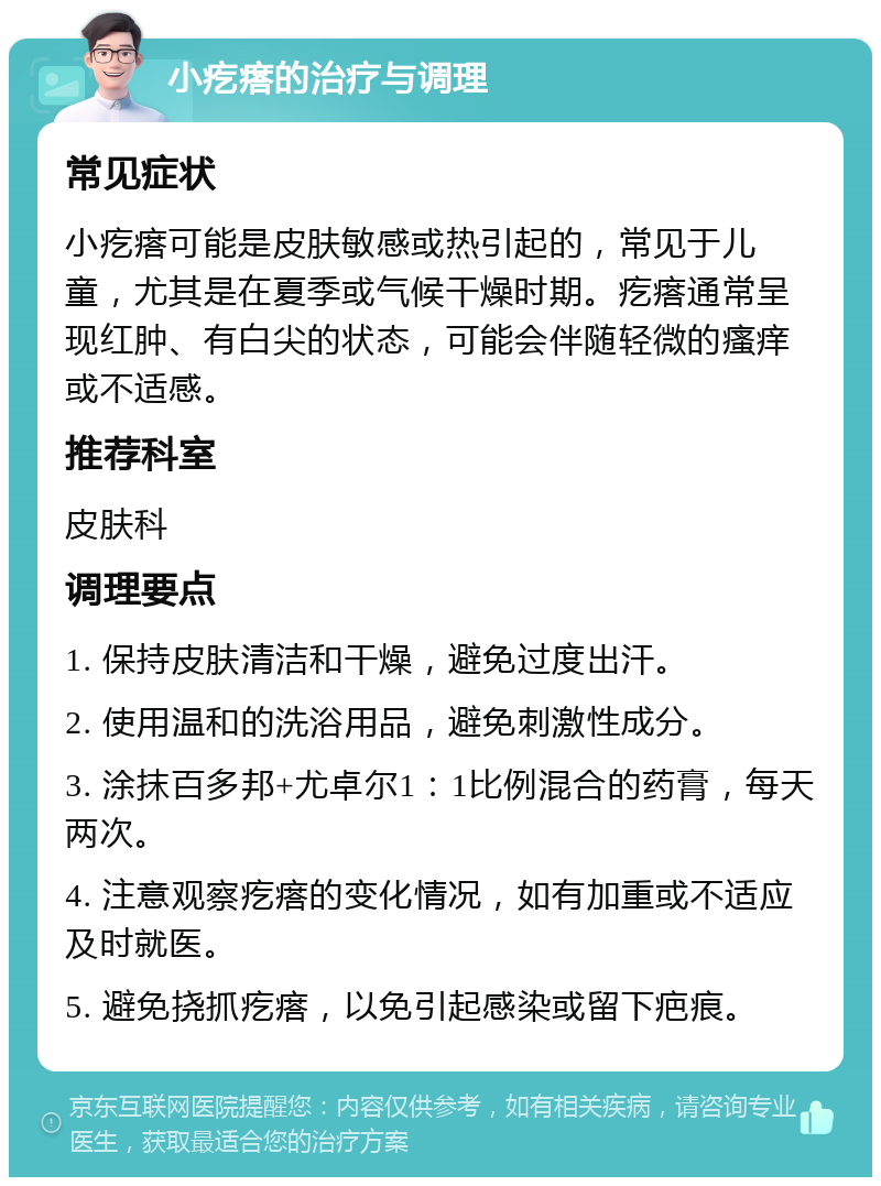 小疙瘩的治疗与调理 常见症状 小疙瘩可能是皮肤敏感或热引起的，常见于儿童，尤其是在夏季或气候干燥时期。疙瘩通常呈现红肿、有白尖的状态，可能会伴随轻微的瘙痒或不适感。 推荐科室 皮肤科 调理要点 1. 保持皮肤清洁和干燥，避免过度出汗。 2. 使用温和的洗浴用品，避免刺激性成分。 3. 涂抹百多邦+尤卓尔1：1比例混合的药膏，每天两次。 4. 注意观察疙瘩的变化情况，如有加重或不适应及时就医。 5. 避免挠抓疙瘩，以免引起感染或留下疤痕。