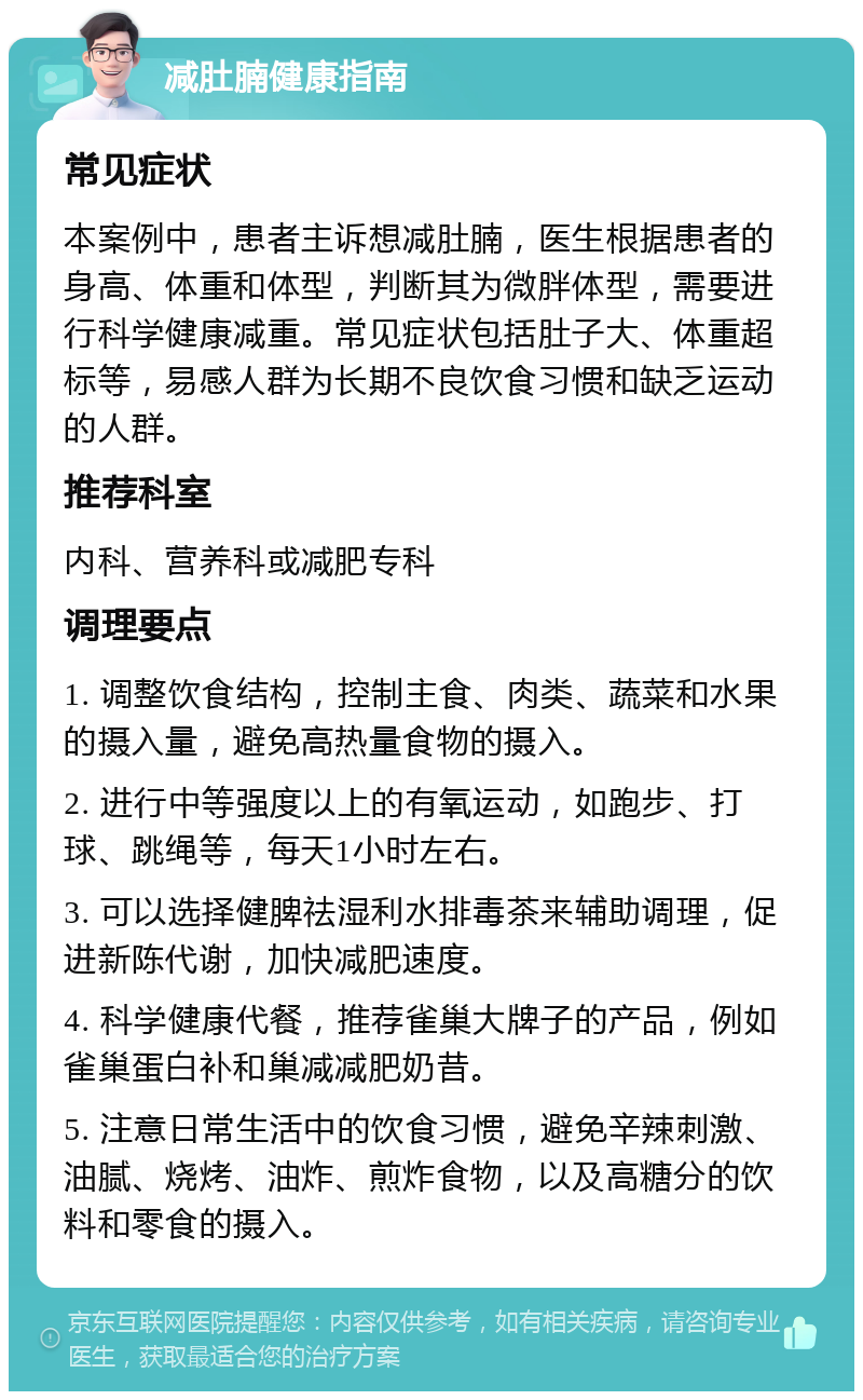 减肚腩健康指南 常见症状 本案例中，患者主诉想减肚腩，医生根据患者的身高、体重和体型，判断其为微胖体型，需要进行科学健康减重。常见症状包括肚子大、体重超标等，易感人群为长期不良饮食习惯和缺乏运动的人群。 推荐科室 内科、营养科或减肥专科 调理要点 1. 调整饮食结构，控制主食、肉类、蔬菜和水果的摄入量，避免高热量食物的摄入。 2. 进行中等强度以上的有氧运动，如跑步、打球、跳绳等，每天1小时左右。 3. 可以选择健脾祛湿利水排毒茶来辅助调理，促进新陈代谢，加快减肥速度。 4. 科学健康代餐，推荐雀巢大牌子的产品，例如雀巢蛋白补和巢减减肥奶昔。 5. 注意日常生活中的饮食习惯，避免辛辣刺激、油腻、烧烤、油炸、煎炸食物，以及高糖分的饮料和零食的摄入。