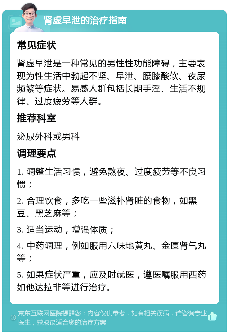 肾虚早泄的治疗指南 常见症状 肾虚早泄是一种常见的男性性功能障碍，主要表现为性生活中勃起不坚、早泄、腰膝酸软、夜尿频繁等症状。易感人群包括长期手淫、生活不规律、过度疲劳等人群。 推荐科室 泌尿外科或男科 调理要点 1. 调整生活习惯，避免熬夜、过度疲劳等不良习惯； 2. 合理饮食，多吃一些滋补肾脏的食物，如黑豆、黑芝麻等； 3. 适当运动，增强体质； 4. 中药调理，例如服用六味地黄丸、金匮肾气丸等； 5. 如果症状严重，应及时就医，遵医嘱服用西药如他达拉非等进行治疗。