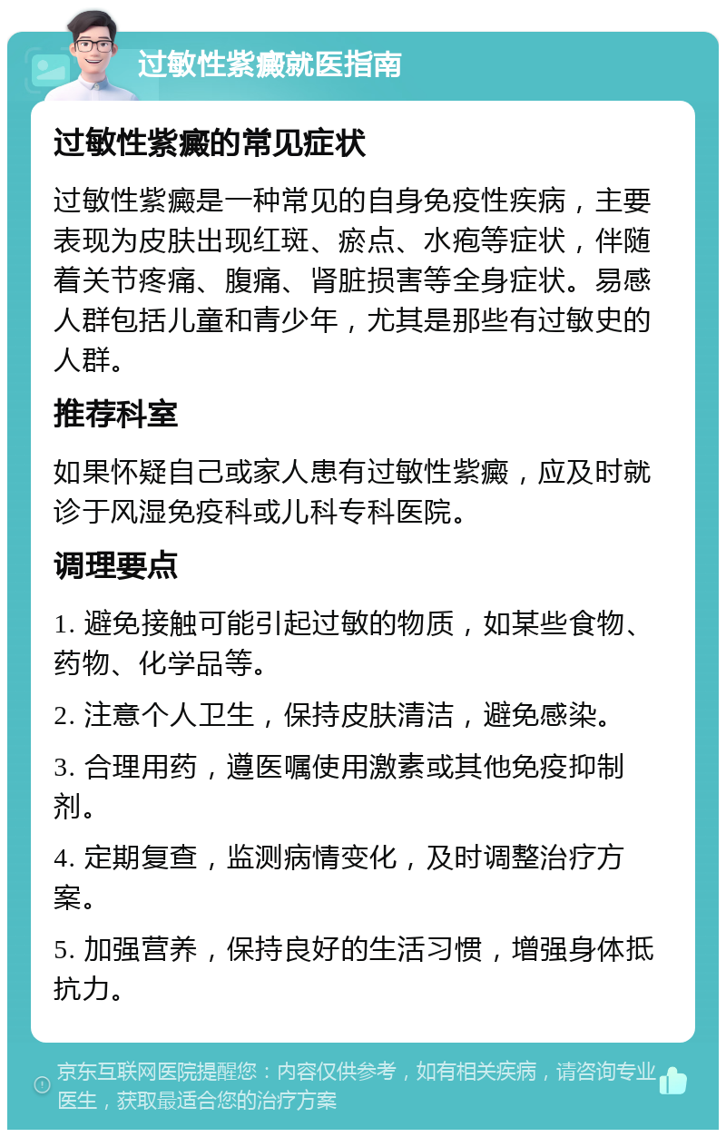 过敏性紫癜就医指南 过敏性紫癜的常见症状 过敏性紫癜是一种常见的自身免疫性疾病，主要表现为皮肤出现红斑、瘀点、水疱等症状，伴随着关节疼痛、腹痛、肾脏损害等全身症状。易感人群包括儿童和青少年，尤其是那些有过敏史的人群。 推荐科室 如果怀疑自己或家人患有过敏性紫癜，应及时就诊于风湿免疫科或儿科专科医院。 调理要点 1. 避免接触可能引起过敏的物质，如某些食物、药物、化学品等。 2. 注意个人卫生，保持皮肤清洁，避免感染。 3. 合理用药，遵医嘱使用激素或其他免疫抑制剂。 4. 定期复查，监测病情变化，及时调整治疗方案。 5. 加强营养，保持良好的生活习惯，增强身体抵抗力。