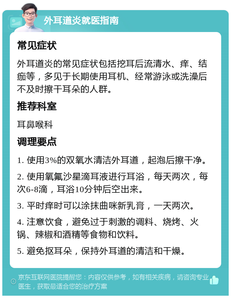 外耳道炎就医指南 常见症状 外耳道炎的常见症状包括挖耳后流清水、痒、结痂等，多见于长期使用耳机、经常游泳或洗澡后不及时擦干耳朵的人群。 推荐科室 耳鼻喉科 调理要点 1. 使用3%的双氧水清洁外耳道，起泡后擦干净。 2. 使用氧氟沙星滴耳液进行耳浴，每天两次，每次6-8滴，耳浴10分钟后空出来。 3. 平时痒时可以涂抹曲咪新乳膏，一天两次。 4. 注意饮食，避免过于刺激的调料、烧烤、火锅、辣椒和酒精等食物和饮料。 5. 避免抠耳朵，保持外耳道的清洁和干燥。