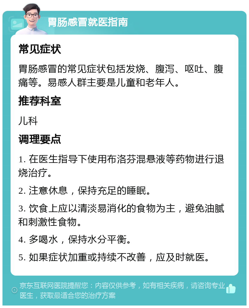 胃肠感冒就医指南 常见症状 胃肠感冒的常见症状包括发烧、腹泻、呕吐、腹痛等。易感人群主要是儿童和老年人。 推荐科室 儿科 调理要点 1. 在医生指导下使用布洛芬混悬液等药物进行退烧治疗。 2. 注意休息，保持充足的睡眠。 3. 饮食上应以清淡易消化的食物为主，避免油腻和刺激性食物。 4. 多喝水，保持水分平衡。 5. 如果症状加重或持续不改善，应及时就医。