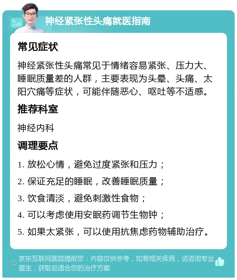 神经紧张性头痛就医指南 常见症状 神经紧张性头痛常见于情绪容易紧张、压力大、睡眠质量差的人群，主要表现为头晕、头痛、太阳穴痛等症状，可能伴随恶心、呕吐等不适感。 推荐科室 神经内科 调理要点 1. 放松心情，避免过度紧张和压力； 2. 保证充足的睡眠，改善睡眠质量； 3. 饮食清淡，避免刺激性食物； 4. 可以考虑使用安眠药调节生物钟； 5. 如果太紧张，可以使用抗焦虑药物辅助治疗。