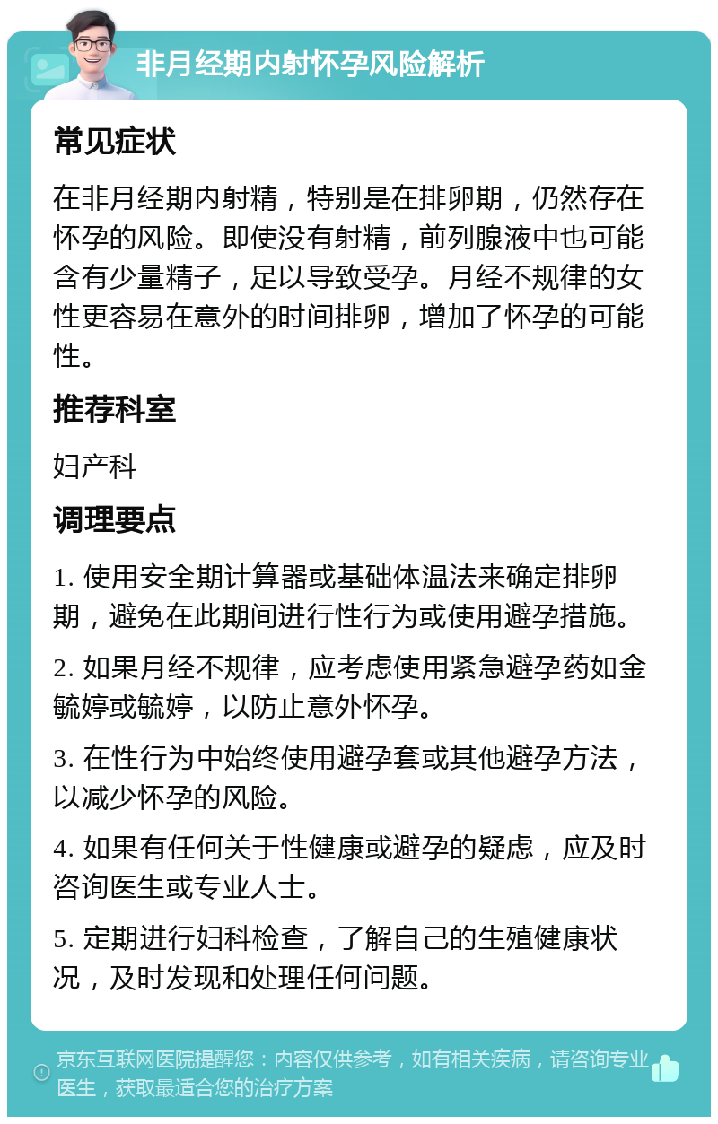 非月经期内射怀孕风险解析 常见症状 在非月经期内射精，特别是在排卵期，仍然存在怀孕的风险。即使没有射精，前列腺液中也可能含有少量精子，足以导致受孕。月经不规律的女性更容易在意外的时间排卵，增加了怀孕的可能性。 推荐科室 妇产科 调理要点 1. 使用安全期计算器或基础体温法来确定排卵期，避免在此期间进行性行为或使用避孕措施。 2. 如果月经不规律，应考虑使用紧急避孕药如金毓婷或毓婷，以防止意外怀孕。 3. 在性行为中始终使用避孕套或其他避孕方法，以减少怀孕的风险。 4. 如果有任何关于性健康或避孕的疑虑，应及时咨询医生或专业人士。 5. 定期进行妇科检查，了解自己的生殖健康状况，及时发现和处理任何问题。