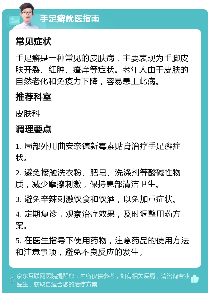 手足癣就医指南 常见症状 手足癣是一种常见的皮肤病，主要表现为手脚皮肤开裂、红肿、瘙痒等症状。老年人由于皮肤的自然老化和免疫力下降，容易患上此病。 推荐科室 皮肤科 调理要点 1. 局部外用曲安奈德新霉素贴膏治疗手足癣症状。 2. 避免接触洗衣粉、肥皂、洗涤剂等酸碱性物质，减少摩擦刺激，保持患部清洁卫生。 3. 避免辛辣刺激饮食和饮酒，以免加重症状。 4. 定期复诊，观察治疗效果，及时调整用药方案。 5. 在医生指导下使用药物，注意药品的使用方法和注意事项，避免不良反应的发生。