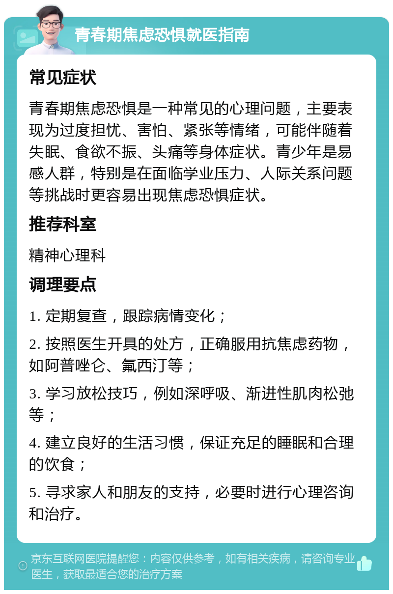 青春期焦虑恐惧就医指南 常见症状 青春期焦虑恐惧是一种常见的心理问题，主要表现为过度担忧、害怕、紧张等情绪，可能伴随着失眠、食欲不振、头痛等身体症状。青少年是易感人群，特别是在面临学业压力、人际关系问题等挑战时更容易出现焦虑恐惧症状。 推荐科室 精神心理科 调理要点 1. 定期复查，跟踪病情变化； 2. 按照医生开具的处方，正确服用抗焦虑药物，如阿普唑仑、氟西汀等； 3. 学习放松技巧，例如深呼吸、渐进性肌肉松弛等； 4. 建立良好的生活习惯，保证充足的睡眠和合理的饮食； 5. 寻求家人和朋友的支持，必要时进行心理咨询和治疗。