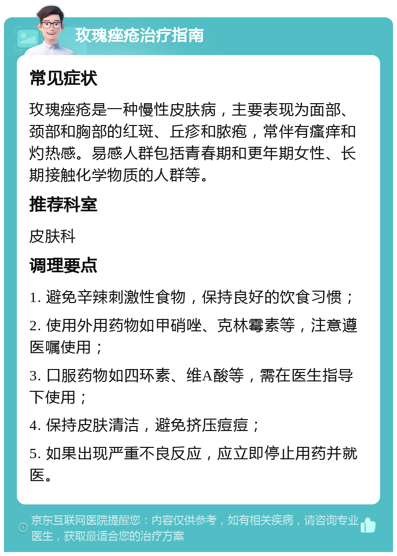 玫瑰痤疮治疗指南 常见症状 玫瑰痤疮是一种慢性皮肤病，主要表现为面部、颈部和胸部的红斑、丘疹和脓疱，常伴有瘙痒和灼热感。易感人群包括青春期和更年期女性、长期接触化学物质的人群等。 推荐科室 皮肤科 调理要点 1. 避免辛辣刺激性食物，保持良好的饮食习惯； 2. 使用外用药物如甲硝唑、克林霉素等，注意遵医嘱使用； 3. 口服药物如四环素、维A酸等，需在医生指导下使用； 4. 保持皮肤清洁，避免挤压痘痘； 5. 如果出现严重不良反应，应立即停止用药并就医。