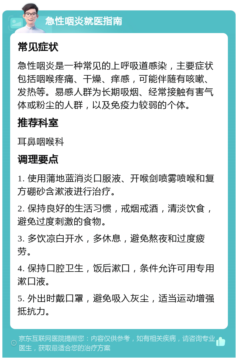 急性咽炎就医指南 常见症状 急性咽炎是一种常见的上呼吸道感染，主要症状包括咽喉疼痛、干燥、痒感，可能伴随有咳嗽、发热等。易感人群为长期吸烟、经常接触有害气体或粉尘的人群，以及免疫力较弱的个体。 推荐科室 耳鼻咽喉科 调理要点 1. 使用蒲地蓝消炎口服液、开喉剑喷雾喷喉和复方硼砂含漱液进行治疗。 2. 保持良好的生活习惯，戒烟戒酒，清淡饮食，避免过度刺激的食物。 3. 多饮凉白开水，多休息，避免熬夜和过度疲劳。 4. 保持口腔卫生，饭后漱口，条件允许可用专用漱口液。 5. 外出时戴口罩，避免吸入灰尘，适当运动增强抵抗力。