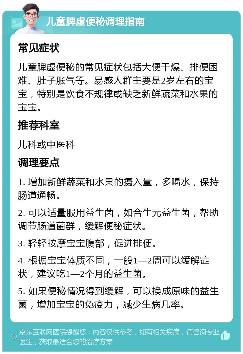 儿童脾虚便秘调理指南 常见症状 儿童脾虚便秘的常见症状包括大便干燥、排便困难、肚子胀气等。易感人群主要是2岁左右的宝宝，特别是饮食不规律或缺乏新鲜蔬菜和水果的宝宝。 推荐科室 儿科或中医科 调理要点 1. 增加新鲜蔬菜和水果的摄入量，多喝水，保持肠道通畅。 2. 可以适量服用益生菌，如合生元益生菌，帮助调节肠道菌群，缓解便秘症状。 3. 轻轻按摩宝宝腹部，促进排便。 4. 根据宝宝体质不同，一般1—2周可以缓解症状，建议吃1—2个月的益生菌。 5. 如果便秘情况得到缓解，可以换成原味的益生菌，增加宝宝的免疫力，减少生病几率。