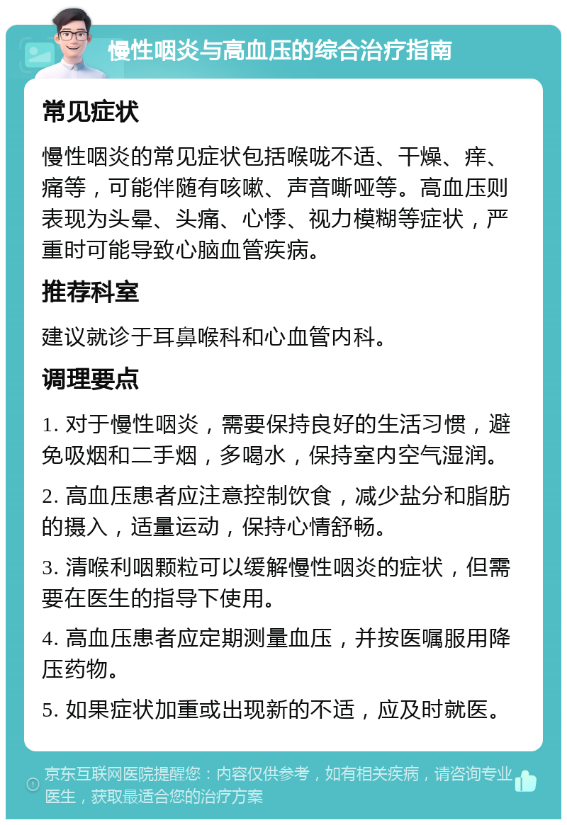 慢性咽炎与高血压的综合治疗指南 常见症状 慢性咽炎的常见症状包括喉咙不适、干燥、痒、痛等，可能伴随有咳嗽、声音嘶哑等。高血压则表现为头晕、头痛、心悸、视力模糊等症状，严重时可能导致心脑血管疾病。 推荐科室 建议就诊于耳鼻喉科和心血管内科。 调理要点 1. 对于慢性咽炎，需要保持良好的生活习惯，避免吸烟和二手烟，多喝水，保持室内空气湿润。 2. 高血压患者应注意控制饮食，减少盐分和脂肪的摄入，适量运动，保持心情舒畅。 3. 清喉利咽颗粒可以缓解慢性咽炎的症状，但需要在医生的指导下使用。 4. 高血压患者应定期测量血压，并按医嘱服用降压药物。 5. 如果症状加重或出现新的不适，应及时就医。