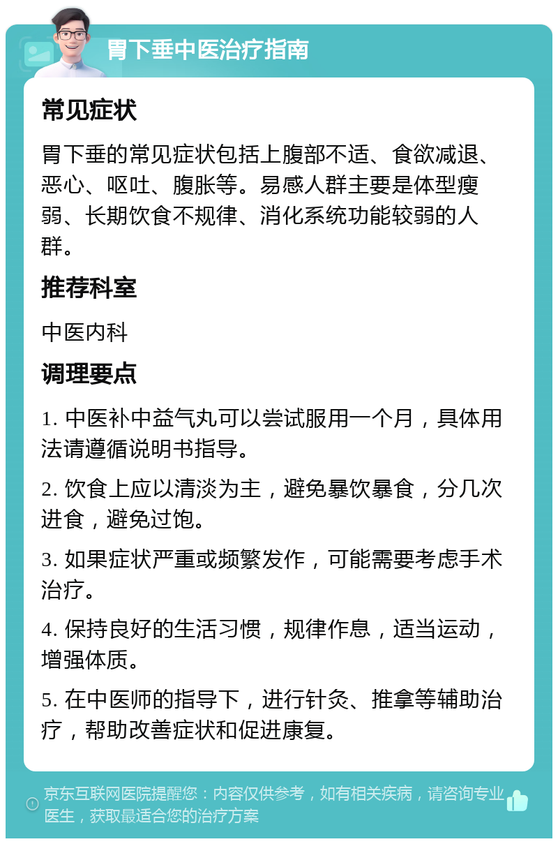 胃下垂中医治疗指南 常见症状 胃下垂的常见症状包括上腹部不适、食欲减退、恶心、呕吐、腹胀等。易感人群主要是体型瘦弱、长期饮食不规律、消化系统功能较弱的人群。 推荐科室 中医内科 调理要点 1. 中医补中益气丸可以尝试服用一个月，具体用法请遵循说明书指导。 2. 饮食上应以清淡为主，避免暴饮暴食，分几次进食，避免过饱。 3. 如果症状严重或频繁发作，可能需要考虑手术治疗。 4. 保持良好的生活习惯，规律作息，适当运动，增强体质。 5. 在中医师的指导下，进行针灸、推拿等辅助治疗，帮助改善症状和促进康复。