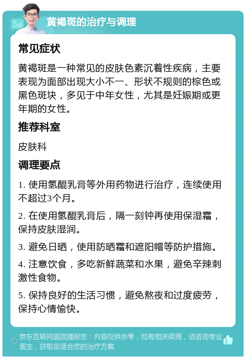 黄褐斑的治疗与调理 常见症状 黄褐斑是一种常见的皮肤色素沉着性疾病，主要表现为面部出现大小不一、形状不规则的棕色或黑色斑块，多见于中年女性，尤其是妊娠期或更年期的女性。 推荐科室 皮肤科 调理要点 1. 使用氢醌乳膏等外用药物进行治疗，连续使用不超过3个月。 2. 在使用氢醌乳膏后，隔一刻钟再使用保湿霜，保持皮肤湿润。 3. 避免日晒，使用防晒霜和遮阳帽等防护措施。 4. 注意饮食，多吃新鲜蔬菜和水果，避免辛辣刺激性食物。 5. 保持良好的生活习惯，避免熬夜和过度疲劳，保持心情愉快。