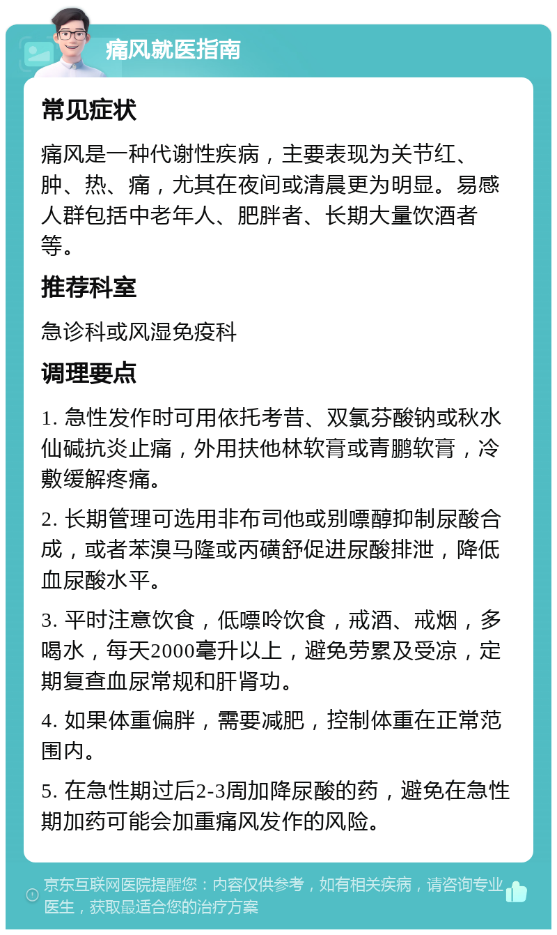 痛风就医指南 常见症状 痛风是一种代谢性疾病，主要表现为关节红、肿、热、痛，尤其在夜间或清晨更为明显。易感人群包括中老年人、肥胖者、长期大量饮酒者等。 推荐科室 急诊科或风湿免疫科 调理要点 1. 急性发作时可用依托考昔、双氯芬酸钠或秋水仙碱抗炎止痛，外用扶他林软膏或青鹏软膏，冷敷缓解疼痛。 2. 长期管理可选用非布司他或别嘌醇抑制尿酸合成，或者苯溴马隆或丙磺舒促进尿酸排泄，降低血尿酸水平。 3. 平时注意饮食，低嘌呤饮食，戒酒、戒烟，多喝水，每天2000毫升以上，避免劳累及受凉，定期复查血尿常规和肝肾功。 4. 如果体重偏胖，需要减肥，控制体重在正常范围内。 5. 在急性期过后2-3周加降尿酸的药，避免在急性期加药可能会加重痛风发作的风险。