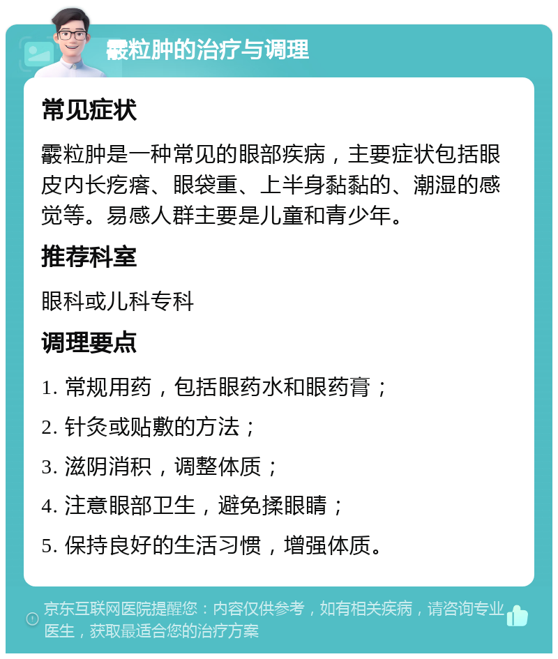 霰粒肿的治疗与调理 常见症状 霰粒肿是一种常见的眼部疾病，主要症状包括眼皮内长疙瘩、眼袋重、上半身黏黏的、潮湿的感觉等。易感人群主要是儿童和青少年。 推荐科室 眼科或儿科专科 调理要点 1. 常规用药，包括眼药水和眼药膏； 2. 针灸或贴敷的方法； 3. 滋阴消积，调整体质； 4. 注意眼部卫生，避免揉眼睛； 5. 保持良好的生活习惯，增强体质。