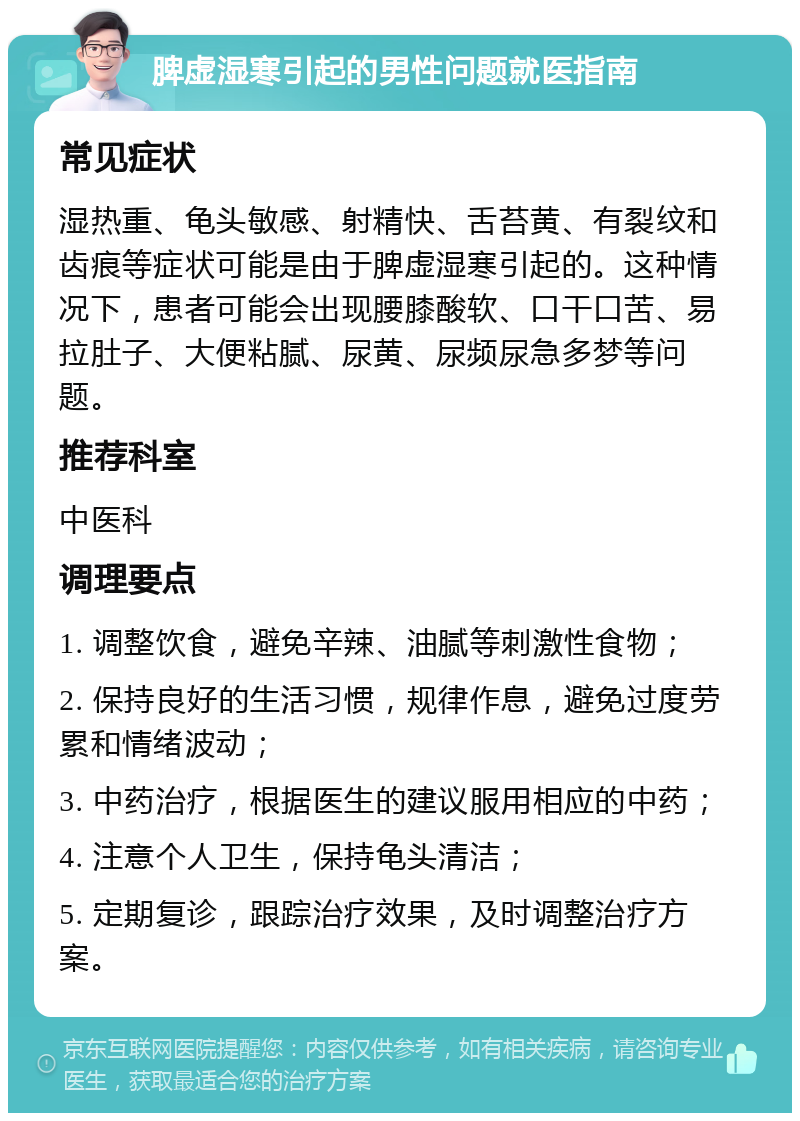 脾虚湿寒引起的男性问题就医指南 常见症状 湿热重、龟头敏感、射精快、舌苔黄、有裂纹和齿痕等症状可能是由于脾虚湿寒引起的。这种情况下，患者可能会出现腰膝酸软、口干口苦、易拉肚子、大便粘腻、尿黄、尿频尿急多梦等问题。 推荐科室 中医科 调理要点 1. 调整饮食，避免辛辣、油腻等刺激性食物； 2. 保持良好的生活习惯，规律作息，避免过度劳累和情绪波动； 3. 中药治疗，根据医生的建议服用相应的中药； 4. 注意个人卫生，保持龟头清洁； 5. 定期复诊，跟踪治疗效果，及时调整治疗方案。