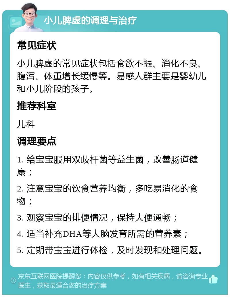 小儿脾虚的调理与治疗 常见症状 小儿脾虚的常见症状包括食欲不振、消化不良、腹泻、体重增长缓慢等。易感人群主要是婴幼儿和小儿阶段的孩子。 推荐科室 儿科 调理要点 1. 给宝宝服用双歧杆菌等益生菌，改善肠道健康； 2. 注意宝宝的饮食营养均衡，多吃易消化的食物； 3. 观察宝宝的排便情况，保持大便通畅； 4. 适当补充DHA等大脑发育所需的营养素； 5. 定期带宝宝进行体检，及时发现和处理问题。