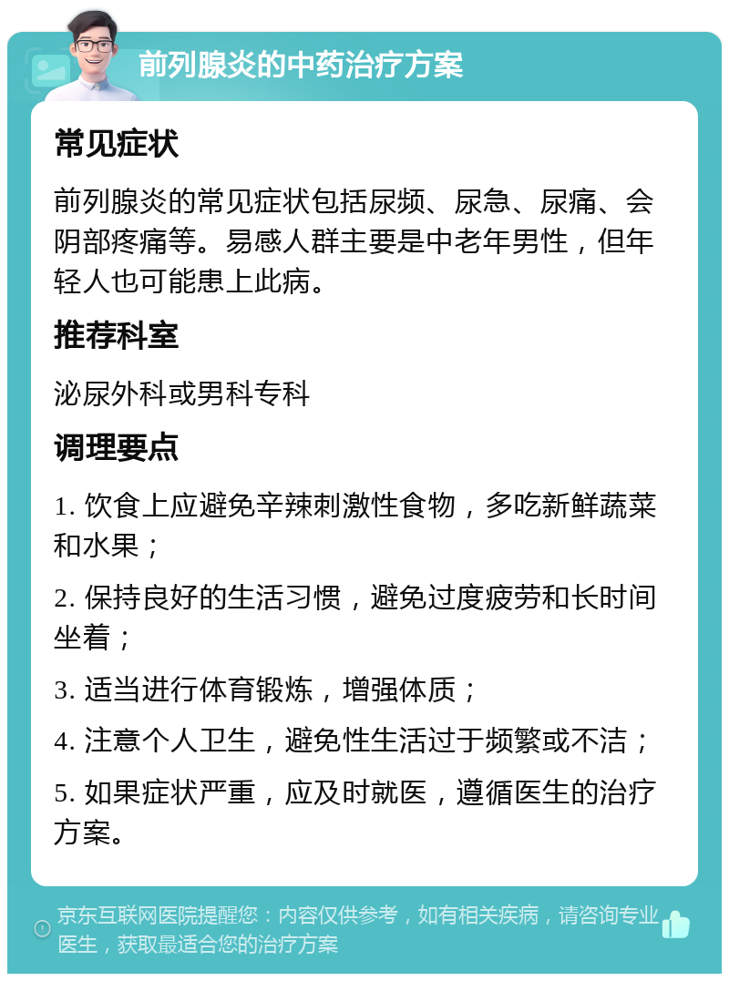 前列腺炎的中药治疗方案 常见症状 前列腺炎的常见症状包括尿频、尿急、尿痛、会阴部疼痛等。易感人群主要是中老年男性，但年轻人也可能患上此病。 推荐科室 泌尿外科或男科专科 调理要点 1. 饮食上应避免辛辣刺激性食物，多吃新鲜蔬菜和水果； 2. 保持良好的生活习惯，避免过度疲劳和长时间坐着； 3. 适当进行体育锻炼，增强体质； 4. 注意个人卫生，避免性生活过于频繁或不洁； 5. 如果症状严重，应及时就医，遵循医生的治疗方案。