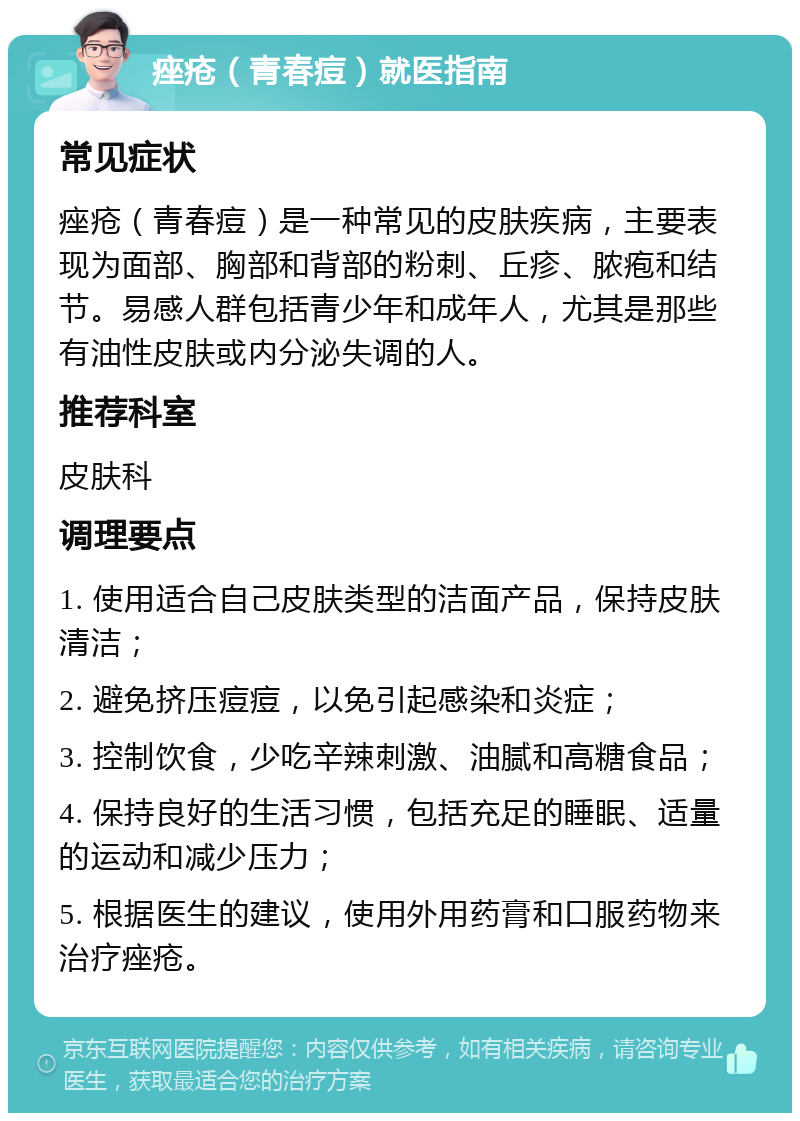 痤疮（青春痘）就医指南 常见症状 痤疮（青春痘）是一种常见的皮肤疾病，主要表现为面部、胸部和背部的粉刺、丘疹、脓疱和结节。易感人群包括青少年和成年人，尤其是那些有油性皮肤或内分泌失调的人。 推荐科室 皮肤科 调理要点 1. 使用适合自己皮肤类型的洁面产品，保持皮肤清洁； 2. 避免挤压痘痘，以免引起感染和炎症； 3. 控制饮食，少吃辛辣刺激、油腻和高糖食品； 4. 保持良好的生活习惯，包括充足的睡眠、适量的运动和减少压力； 5. 根据医生的建议，使用外用药膏和口服药物来治疗痤疮。