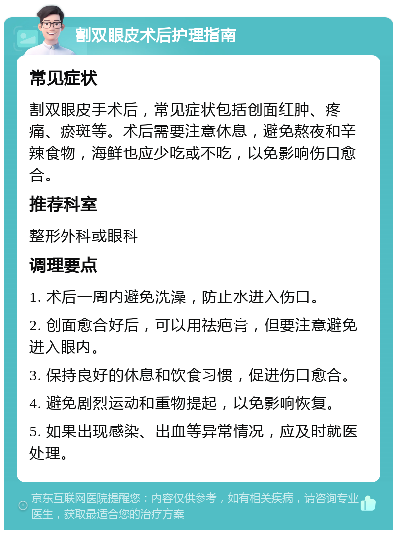 割双眼皮术后护理指南 常见症状 割双眼皮手术后，常见症状包括创面红肿、疼痛、瘀斑等。术后需要注意休息，避免熬夜和辛辣食物，海鲜也应少吃或不吃，以免影响伤口愈合。 推荐科室 整形外科或眼科 调理要点 1. 术后一周内避免洗澡，防止水进入伤口。 2. 创面愈合好后，可以用祛疤膏，但要注意避免进入眼内。 3. 保持良好的休息和饮食习惯，促进伤口愈合。 4. 避免剧烈运动和重物提起，以免影响恢复。 5. 如果出现感染、出血等异常情况，应及时就医处理。