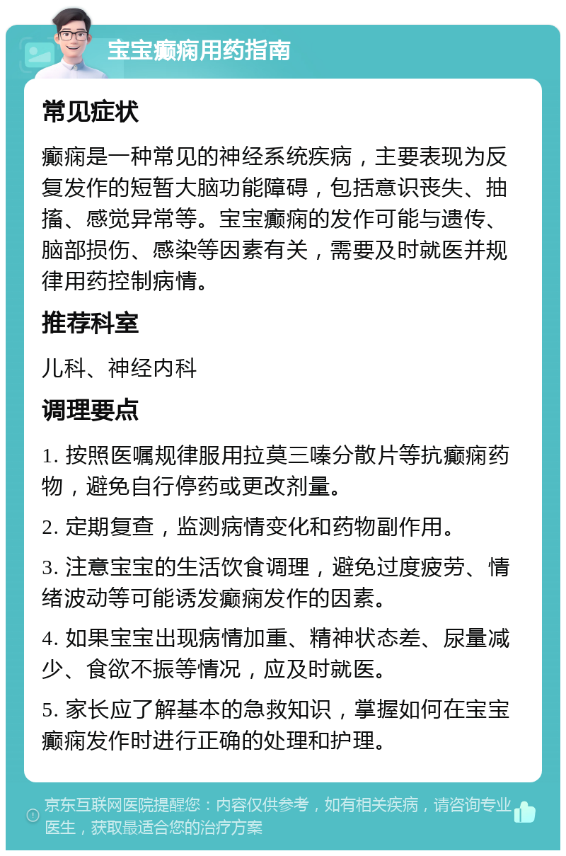 宝宝癫痫用药指南 常见症状 癫痫是一种常见的神经系统疾病，主要表现为反复发作的短暂大脑功能障碍，包括意识丧失、抽搐、感觉异常等。宝宝癫痫的发作可能与遗传、脑部损伤、感染等因素有关，需要及时就医并规律用药控制病情。 推荐科室 儿科、神经内科 调理要点 1. 按照医嘱规律服用拉莫三嗪分散片等抗癫痫药物，避免自行停药或更改剂量。 2. 定期复查，监测病情变化和药物副作用。 3. 注意宝宝的生活饮食调理，避免过度疲劳、情绪波动等可能诱发癫痫发作的因素。 4. 如果宝宝出现病情加重、精神状态差、尿量减少、食欲不振等情况，应及时就医。 5. 家长应了解基本的急救知识，掌握如何在宝宝癫痫发作时进行正确的处理和护理。