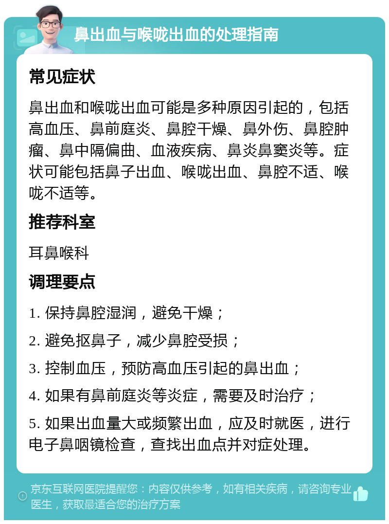 鼻出血与喉咙出血的处理指南 常见症状 鼻出血和喉咙出血可能是多种原因引起的，包括高血压、鼻前庭炎、鼻腔干燥、鼻外伤、鼻腔肿瘤、鼻中隔偏曲、血液疾病、鼻炎鼻窦炎等。症状可能包括鼻子出血、喉咙出血、鼻腔不适、喉咙不适等。 推荐科室 耳鼻喉科 调理要点 1. 保持鼻腔湿润，避免干燥； 2. 避免抠鼻子，减少鼻腔受损； 3. 控制血压，预防高血压引起的鼻出血； 4. 如果有鼻前庭炎等炎症，需要及时治疗； 5. 如果出血量大或频繁出血，应及时就医，进行电子鼻咽镜检查，查找出血点并对症处理。