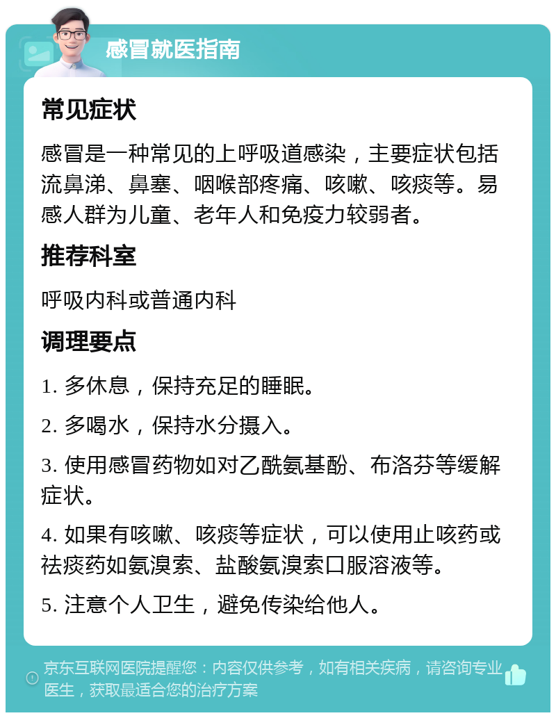 感冒就医指南 常见症状 感冒是一种常见的上呼吸道感染，主要症状包括流鼻涕、鼻塞、咽喉部疼痛、咳嗽、咳痰等。易感人群为儿童、老年人和免疫力较弱者。 推荐科室 呼吸内科或普通内科 调理要点 1. 多休息，保持充足的睡眠。 2. 多喝水，保持水分摄入。 3. 使用感冒药物如对乙酰氨基酚、布洛芬等缓解症状。 4. 如果有咳嗽、咳痰等症状，可以使用止咳药或祛痰药如氨溴索、盐酸氨溴索口服溶液等。 5. 注意个人卫生，避免传染给他人。