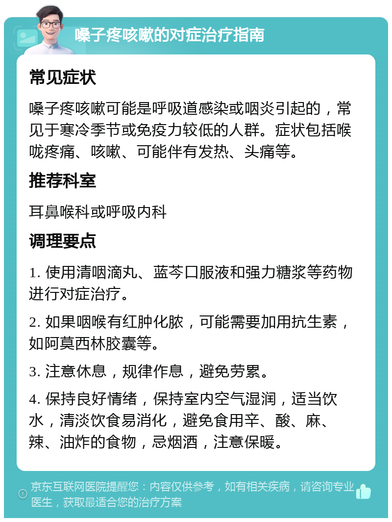 嗓子疼咳嗽的对症治疗指南 常见症状 嗓子疼咳嗽可能是呼吸道感染或咽炎引起的，常见于寒冷季节或免疫力较低的人群。症状包括喉咙疼痛、咳嗽、可能伴有发热、头痛等。 推荐科室 耳鼻喉科或呼吸内科 调理要点 1. 使用清咽滴丸、蓝芩口服液和强力糖浆等药物进行对症治疗。 2. 如果咽喉有红肿化脓，可能需要加用抗生素，如阿莫西林胶囊等。 3. 注意休息，规律作息，避免劳累。 4. 保持良好情绪，保持室内空气湿润，适当饮水，清淡饮食易消化，避免食用辛、酸、麻、辣、油炸的食物，忌烟酒，注意保暖。