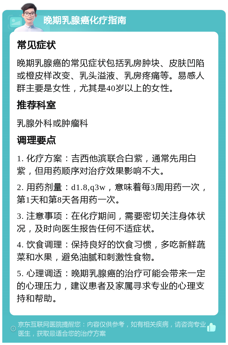 晚期乳腺癌化疗指南 常见症状 晚期乳腺癌的常见症状包括乳房肿块、皮肤凹陷或橙皮样改变、乳头溢液、乳房疼痛等。易感人群主要是女性，尤其是40岁以上的女性。 推荐科室 乳腺外科或肿瘤科 调理要点 1. 化疗方案：吉西他滨联合白紫，通常先用白紫，但用药顺序对治疗效果影响不大。 2. 用药剂量：d1.8,q3w，意味着每3周用药一次，第1天和第8天各用药一次。 3. 注意事项：在化疗期间，需要密切关注身体状况，及时向医生报告任何不适症状。 4. 饮食调理：保持良好的饮食习惯，多吃新鲜蔬菜和水果，避免油腻和刺激性食物。 5. 心理调适：晚期乳腺癌的治疗可能会带来一定的心理压力，建议患者及家属寻求专业的心理支持和帮助。